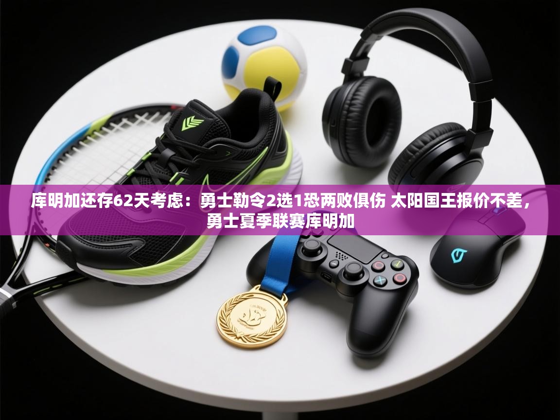 库明加还存62天考虑：勇士勒令2选1恐两败俱伤 太阳国王报价不差，勇士夏季联赛库明加